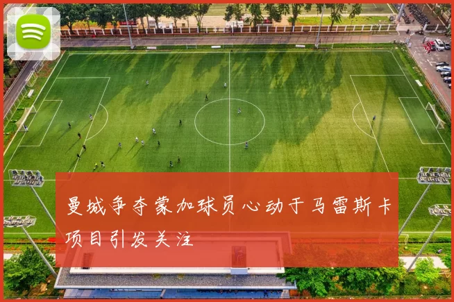 曼城争夺蒙加球员心动于马雷斯卡项目引发关注