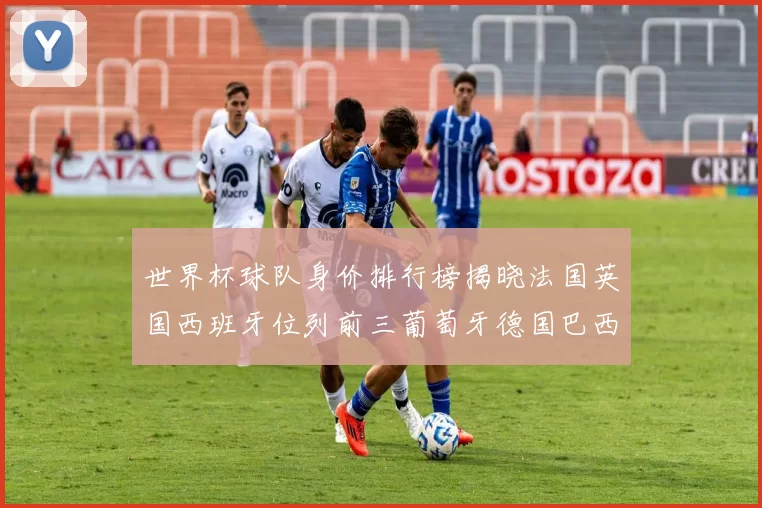 世界杯球队身价排行榜揭晓法国英国西班牙位列前三葡萄牙德国巴西身价均超九亿欧元