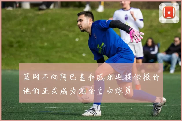 篮网不向阿巴基和威尔逊提供报价他们正式成为完全自由球员