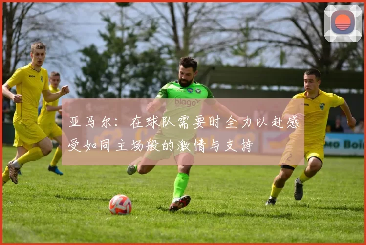 亚马尔：在球队需要时全力以赴感受如同主场般的激情与支持