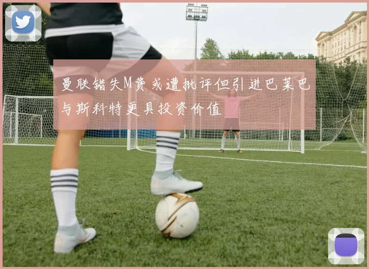 曼联错失M费或遭批评但引进巴莱巴与斯科特更具投资价值