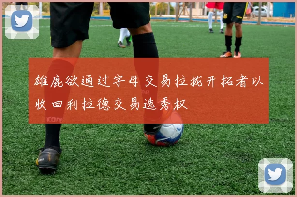 雄鹿欲通过字母交易拉拢开拓者以收回利拉德交易选秀权
