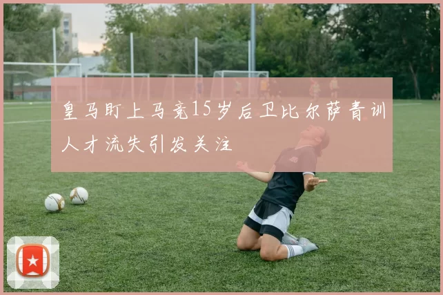 皇马盯上马竞15岁后卫比尔萨青训人才流失引发关注