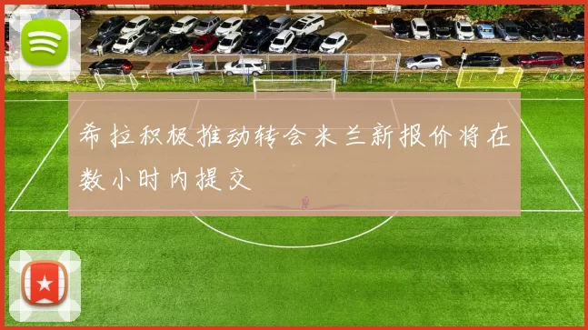 希拉积极推动转会米兰新报价将在数小时内提交