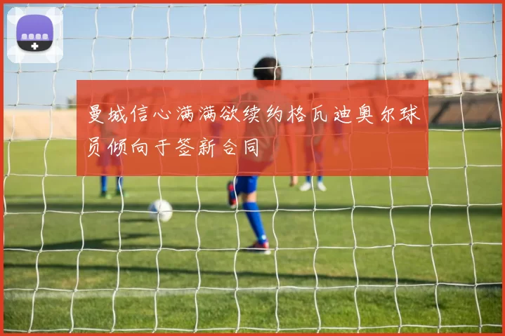 曼城信心满满欲续约格瓦迪奥尔球员倾向于签新合同