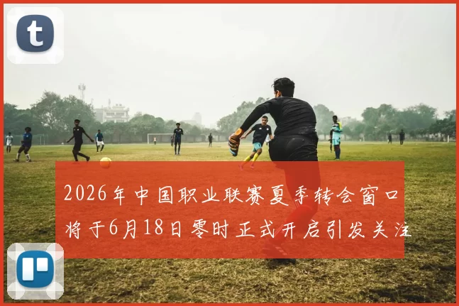 2026年中国职业联赛夏季转会窗口将于6月18日零时正式开启引发关注