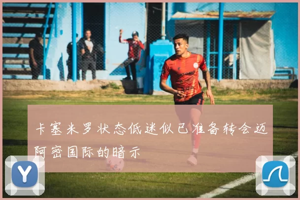 卡塞米罗状态低迷似已准备转会迈阿密国际的暗示