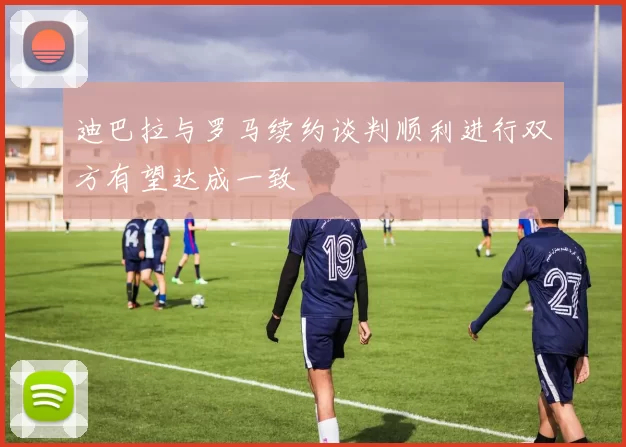 迪巴拉与罗马续约谈判顺利进行双方有望达成一致