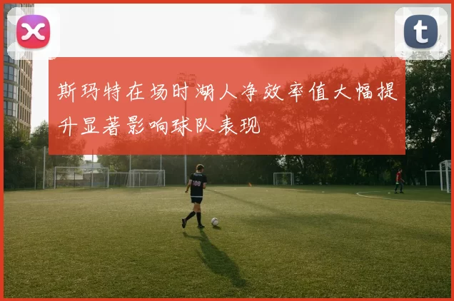 斯玛特在场时湖人净效率值大幅提升显著影响球队表现